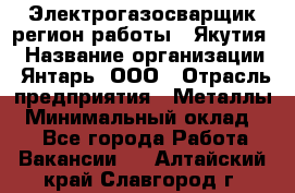 Электрогазосварщик(регион работы - Якутия) › Название организации ­ Янтарь, ООО › Отрасль предприятия ­ Металлы › Минимальный оклад ­ 1 - Все города Работа » Вакансии   . Алтайский край,Славгород г.